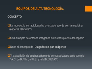 EQUIPOS DE ALTA TECNOLOGÍA.
CONCEPTO
La tecnología en radiología ha avanzado acorde con la medicina
moderna Hibridos??
Con el objeto de obtener imágenes en los tres planos del espacio
Nace el concepto de Diagnóstico por Imágenes
Y la aparición de equipos altamente computarizados tales como la
T.A.C. ,la R.N.M., el U.S. y la M.N.(PET/CT)
 