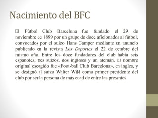 Nacimiento del BFC 
El Fútbol Club Barcelona fue fundado el 29 de 
noviembre de 1899 por un grupo de doce aficionados al fútbol, 
convocados por el suizo Hans Gamper mediante un anuncio 
publicado en la revista Los Deportes el 22 de octubre del 
mismo año. Entre los doce fundadores del club había seis 
españoles, tres suizos, dos ingleses y un alemán. El nombre 
original escogido fue «Foot-ball Club Barcelona», en ingles, y 
se designó al suizo Walter Wild como primer presidente del 
club por ser la persona de más edad de entre las presentes. 
 