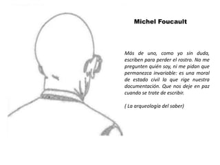 Michel Foucault




Más de uno, como yo sin duda,
escriben para perder el rostro. No me
pregunten quién soy, ni me pidan que
permanezca invariable: es una moral
de estado civil la que rige nuestra
documentación. Que nos deje en paz
cuando se trate de escribir.

( La arqueología del saber)
 