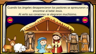 Cuando los ángeles desaparecieron los pastores se apresuraron a
encontrar al bebé Jesús.
Al verlo sus corazones se alegraron muchísimo.
 