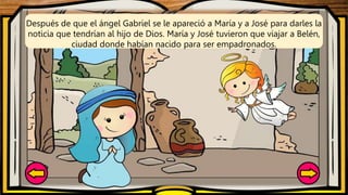 Después de que el ángel Gabriel se le apareció a María y a José para darles la
noticia que tendrían al hijo de Dios. María y José tuvieron que viajar a Belén,
ciudad donde habían nacido para ser empadronados.
 
