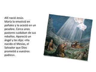 Allí nació Jesús.
María lo envolvió en
pañales y lo acostó en un
pesebre. Cerca unos
pastores cuidaban de sus
rebaños. Apareció un
ángel y les dijo: «Ha
nacido el Mesías, el
Salvador que Dios
prometió a vuestros
padres».
 