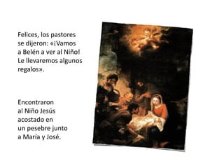 Felices, los pastores
se dijeron: «¡Vamos
a Belén a ver al Niño!
Le llevaremos algunos
regalos».
Encontraron
al Niño Jesús
acostado en
un pesebre junto
a María y José.
 