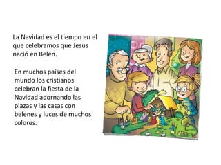 La Navidad es el tiempo en el
que celebramos que Jesús
nació en Belén.
En muchos países del
mundo los cristianos
celebran la fiesta de la
Navidad adornando las
plazas y las casas con
belenes y luces de muchos
colores.
 