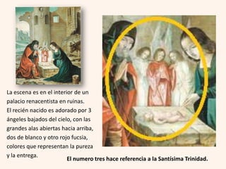 La escena es en el interior de un
palacio renacentista en ruinas.
El recién nacido es adorado por 3
ángeles bajados del cielo, con las
grandes alas abiertas hacia arriba,
dos de blanco y otro rojo fucsia,
colores que representan la pureza
y la entrega.
El numero tres hace referencia a la Santísima Trinidad.

 