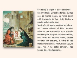 San José y la Virgen le están adorando.
Ella arrodillada y mostrándonos a su Hijo
con las manos juntas. Su rostro joven
está inundado de luz. Viste túnica y
manto real de color azul.
San José está solo, en actitud genuflexa;
sus manos adoran al Dios humano
mientras su rostro medita en el misterio
con el cayado apoyado sobre el hombro,
con rostro de persona mayor, cabeza
cubierta con capucha, al estilo de los
frailes mendicantes; y la túnica negra, la
capa roja y las botas camperas nos
hablan de actitud peregrina.

 