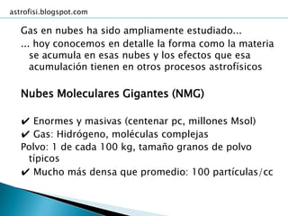 astrofisi.blogspot.com

   Gas en nubes ha sido ampliamente estudiado...
   ... hoy conocemos en detalle la forma como la materia
      se acumula en esas nubes y los efectos que esa
      acumulación tienen en otros procesos astrofísicos

   Nubes Moleculares Gigantes (NMG)

   ✔ Enormes y masivas (centenar pc, millones Msol)
   ✔ Gas: Hidrógeno, moléculas complejas
   Polvo: 1 de cada 100 kg, tamaño granos de polvo
    típicos
   ✔ Mucho más densa que promedio: 100 partículas/cc
 