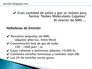 astrofisi.blogspot.com



         ✔ Gran cantidad de polvo y gas se reúnen para
                  formar “Nubes Moleculares Gigantes”
                                 Al interior de NMG ...

   Nebulosas de Emisión

   ✔ Porciones pequeñas de NMG
          (algunos años luz, miles Msol)
   ✔   Concentración leve de gas de nube:
          100 – 1000 part / cc
   ✔   Gases calientes y luminosos (plasma, 10,000 K)
   ✔   Contienen estrellas luminosas y calientes (tipo OB)
   ✔   Luz UV de estrellas excita gases
 