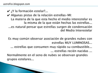astrofisi.blogspot.com

   ✔ ¿Y la formación estelar?...
   ✔ Algunas pistas de la relación estrellas-MI:
      La materia de la que esta hecho el medio interestelar es
               la misma de la que están hechas las estrellas...
   ...es natural pensar que estrellas surgen de condensación
                                        del Medio Interestelar

    Es muy común observar asociación de grandes nubes con
                                 estrellas MUY LUMINOSAS...
     ... estrellas que consumen muy rápido su combustible...
                                ... estrellas recién nacidas ...
   Normalmente en el seno de nubes se observan grandes
   grupos estelares...
 