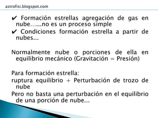 astrofisi.blogspot.com


   ✔ Formación estrellas agregación de gas en
    nube…...no es un proceso simple
   ✔ Condiciones formación estrella a partir de
    nubes...

   Normalmente nube o porciones de ella en
    equilibrio mecánico (Gravitación = Presión)

   Para formación estrella:
   ruptura equilibrio + Perturbación de trozo de
     nube
   Pero no basta una perturbación en el equilibrio
     de una porción de nube...
 