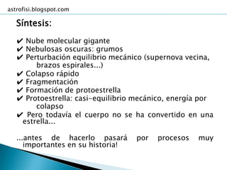 astrofisi.blogspot.com

   Síntesis:
   ✔ Nube molecular gigante
   ✔ Nebulosas oscuras: grumos
   ✔ Perturbación equilibrio mecánico (supernova vecina,
        brazos espirales...)
   ✔ Colapso rápido
   ✔ Fragmentación
   ✔ Formación de protoestrella
   ✔ Protoestrella: casi-equilibrio mecánico, energía por
        colapso
   ✔ Pero todavía el cuerpo no se ha convertido en una
    estrella...

   ...antes de hacerlo pasará       por   procesos   muy
      importantes en su historia!
 