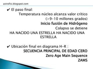 astrofisi.blogspot.com

   ✔ El paso final:
          Temperatura núcleo alcanza valor crítico
                        (>9-10 millones grados)
                     Inicio fusión de Hidrógeno
                              Colapso se detiene
    HA NACIDO UNA ESTRELLA HA NACIDO UNA
                     ESTRELLA

   ✔ Ubicación final en diagrama H-R :
            SECUENCIA PRINCIPAL DE EDAD CERO
                          Zero Age Main Sequence
                                           ZAMS
 