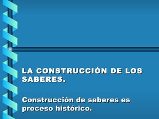 LA CONSTRUCCIÓN DE LOS SABERES.   Construcción de saberes es proceso histórico.   