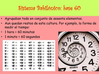 Sistema Babilónico: base 60
• Agrupaban todo en conjunto de sesenta elementos.
• Aun quedan restos de esta cultura. Por ejemplo, la forma de
medir el tiempo:
• 1 hora = 60 minutos
• 1 minuto = 60 segundos
 