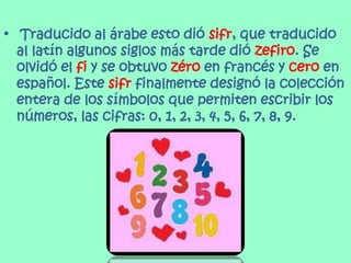 • Traducido al árabe esto dió sifr, que traducido
al latín algunos siglos más tarde dió zefiro. Se
olvidó el fi y se obtuvo zéro en francés y cero en
español. Este sifr finalmente designó la colección
entera de los símbolos que permiten escribir los
números, las cifras: 0, 1, 2, 3, 4, 5, 6, 7, 8, 9.
 