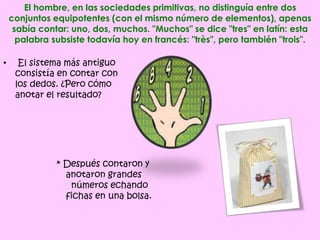 El hombre, en las sociedades primitivas, no distinguía entre dos
conjuntos equipotentes (con el mismo número de elementos), apenas
sabía contar: uno, dos, muchos. "Muchos" se dice "tres" en latín: esta
palabra subsiste todavía hoy en francés: "très", pero también "trois".
• El sistema más antiguo
consistía en contar con
los dedos. ¿Pero cómo
anotar el resultado?
* Después contaron y
anotaron grandes
números echando
fichas en una bolsa.
 