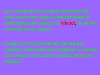 • Las matemáticas se fueron desarrollando
poco a poco por todo el planeta desde la
prehistoria, pero fueron los griegos, los que la
convirtieron en ciencia.
• Cogieron los conocimientos del antiguo
oriente y sobre todo de los egipcios, y crearon
una ciencia, sin la cual el mundo de hoy no
existiría.
 