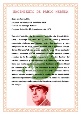 NACIMIENTO DE PABLO NERUDA
Nació en: Parral, Chile
Fecha de nacimiento: 12 de julio de 1904
Falleció en: Santiago de Chile
Fecha de defunción: 23 de septiembre de 1973
Vida de Pablo Neruda (Resumen): Pablo Neruda (Parral (Chile)
1904 - Santiago de Chile 1973), fue un poeta y militante
comunista chileno, considerado entre los mejores y más
influyentes de su siglo, siendo llamado por el novelista Gabriel
García Márquez "el más grande poeta del siglo XX en cualquier
idioma". También fue un destacado activista político, siendo
senador de la República, integrante del Comité Central del
Partido Comunista y precandidato a la presidencia de su país.
Entre sus múltiples reconocimientos destacan el Premio Nobel
de Literatura en 1971 y un Doctorado Honoris Causa por la
Universidad de Oxford. En palabras del crítico literario Harold
Bloom, "ningún poeta del hemisferio occidental de nuestro siglo
admite comparación con él", considerándolo uno de los veintiséis
autores centrales del canon de la literatura occidental de todos
los tiempos.
 