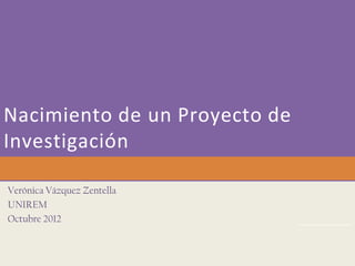 Nacimiento de un Proyecto de
Investigación

Verónica Vázquez Zentella
UNIREM
Octubre 2012
 