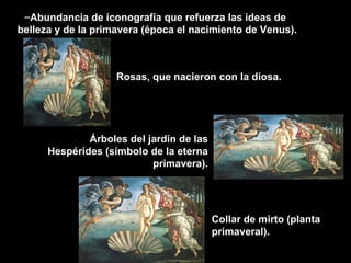 Abundancia de iconografía que refuerza las ideas de belleza y de la primavera (época el nacimiento de Venus). Rosas, que nacieron con la diosa. Árboles del jardín de las Hespérides (símbolo de la eterna primavera). Collar de mirto (planta primaveral). 