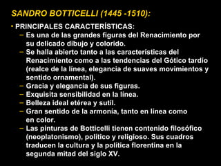 SANDRO BOTTICELLI (1445 -1510): PRINCIPALES CARACTERÍSTICAS: Es una de las grandes figuras del Renacimiento por su delicado dibujo y colorido. Se halla abierto tanto a las características del Renacimiento como a las tendencias del Gótico tardío (realce de la línea, elegancia de suaves movimientos y sentido ornamental). Gracia y elegancia de sus figuras. Exquisita sensibilidad en la línea. Belleza ideal etérea y sutil. Gran sentido de la armonía, tanto en línea como en color. Las pinturas de Botticelli tienen contenido filosófico (neoplatonismo), político y religioso. Sus cuadros traducen la cultura y la política florentina en la segunda mitad del siglo XV. 