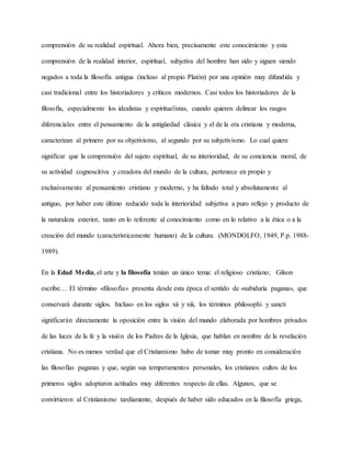 comprensión de su realidad espiritual. Ahora bien, precisamente este conocimiento y esta
comprensión de la realidad interior, espiritual, subjetiva del hombre han sido y siguen siendo
negados a toda la filosofía antigua (incluso al propio Platón) por una opinión muy difundida y
casi tradicional entre los historiadores y críticos modernos. Casi todos los historiadores de la
filosofía, especialmente los idealistas y espiritualistas, cuando quieren delinear los rasgos
diferenciales entre el pensamiento de la antigüedad clásica y el de la era cristiana y moderna,
caracterizan al primero por su objetivismo, al segundo por su subjetivismo. Lo cual quiere
significar que la comprensión del sujeto espiritual, de su interioridad, de su conciencia moral, de
su actividad cognoscitiva y creadora del mundo de la cultura, pertenece en propio y
exclusivamente al pensamiento cristiano y moderno, y ha faltado total y absolutamente al
antiguo, por haber este último reducido toda la interioridad subjetiva a puro reflejo y producto de
la naturaleza exterior, tanto en lo referente al conocimiento como en lo relativo a la ética o a la
creación del mundo (característicamente humano) de la cultura. (MONDOLFO, 1949, P.p. 1988-
1989).
En la Edad Media, el arte y la filosofía tenían un único tema: el religioso cristiano; Gilson
escribe… El término «filosofía» presenta desde esta época el sentido de «sabiduría pagana», que
conservará durante siglos. Incluso en los siglos xii y xiii, los términos philosophi y sancti
significarán directamente la oposición entre la visión del mundo elaborada por hombres privados
de las luces de la fe y la visión de los Padres de la Iglesia, que hablan en nombre de la revelación
cristiana. No es menos verdad que el Cristianismo hubo de tomar muy pronto en consideración
las filosofías paganas y que, según sus temperamentos personales, los cristianos cultos de los
primeros siglos adoptaron actitudes muy diferentes respecto de ellas. Algunos, que se
convirtieron al Cristianismo tardíamente, después de haber sido educados en la filosofía griega,
 