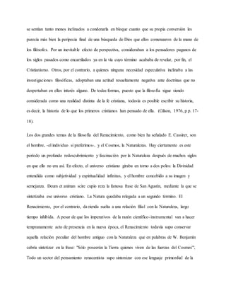 se sentían tanto menos inclinados a condenarla en bloque cuanto que su propia conversión les
parecía más bien la peripecia final de una búsqueda de Dios que ellos comenzaron de la mano de
los filósofos. Por un inevitable efecto de perspectiva, consideraban a los pensadores paganos de
los siglos pasados como encarrilados ya en la vía cuyo término acababa de revelar, por fin, el
Cristianismo. Otros, por el contrario, a quienes ninguna necesidad especulativa inclinaba a las
investigaciones filosóficas, adoptaban una actitud resueltamente negativa ante doctrinas que no
despertaban en ellos interés alguno. De todas formas, puesto que la filosofía sigue siendo
considerada como una realidad distinta de la fe cristiana, todavía es posible escribir su historia,
es decir, la historia de lo que los primeros cristianos han pensado de ella. (Gilson, 1976, p.p. 17-
18).
Los dos grandes temas de la filosofía del Renacimiento, como bien ha señalado E. Cassirer, son
el hombre, -el individuo si preferimos-, y el Cosmos, la Naturalezas. Hay ciertamente es este
período un profundo redescubrimiento y fascinación por la Naturaleza después de muchos siglos
en que ello no era así. En efecto, el universo cristiano giraba en torno a dos polos: la Divinidad
entendida como subjetividad y espiritualidad infinitas, y el hombre concebido a su imagen y
semejanza. Deum et animan scire cupio reza la famosa frase de San Agustín, mediante la que se
sintetizaba ese universo cristiano. La Natura quedaba relegada a un segundo término. El
Renacimiento, por el contrario, da rienda suelta a una relación filial con la Naturaleza, largo
tiempo inhibida. A pesar de que los imperativos de la razón científico-instrumental van a hacer
tempranamente acto de presencia en la nueva época, el Renacimiento todavía supo conservar
aquella relación peculiar del hombre antiguo con la Naturaleza que en palabras de W. Benjamín
cabría sintetizar en la frase: "Sólo poseerán la Tierra quienes viven de las fuerzas del Cosmos'",
Todo un sector del pensamiento renacentista supo sintonizar con ese lenguaje primordial de la
 