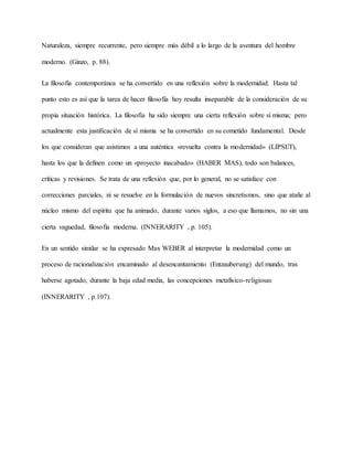 Naturaleza, siempre recurrente, pero siempre más débil a lo largo de la aventura del hombre
moderno. (Ginzo, p. 88).
La filosofía contemporánea se ha convertido en una reflexión sobre la modernidad. Hasta tal
punto esto es así que la tarea de hacer filosofía hoy resulta inseparable de la consideración de su
propia situación histórica. La filosofía ha sido siempre una cierta reflexión sobre sí misma; pero
actualmente esta justificación de sí misma se ha convertido en su cometido fundamental. Desde
los que consideran que asistimos a una auténtica «revuelta contra la modernidad» (LIPSET),
hasta los que la definen como un «proyecto inacabado» (HABER MAS), todo son balances,
críticas y revisiones. Se trata de una reflexión que, por lo general, no se satisface con
correcciones parciales, ni se resuelve en la formulación de nuevos sincretismos, sino que atañe al
núcleo mismo del espíritu que ha animado, durante varios siglos, a eso que llamamos, no sin una
cierta vaguedad, filosofía moderna. (INNERARITY , p. 105).
En un sentido similar se ha expresado Max WEBER al interpretar la modernidad como un
proceso de racionalización encaminado al desencantamiento (Entzauberung) del mundo, tras
haberse agotado, durante la baja edad media, las concepciones metafísico-religiosas
(INNERARITY , p.107).
 