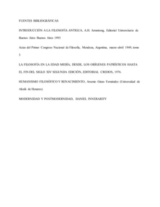 FUENTES BIBLIOGRÁFICAS
INTRODUCCIÓN A LA FILOSOFÍA ANTIGUA, A.H. Armstrong, Editorial Universitaria de
Buenos Aires Buenos Aires 1993
Actas del Primer Congreso Nacional de Filosofía, Mendoza, Argentina, marzo-abril 1949, tomo
3
LA FILOSOFÍA EN LA EDAD MEDÍA, DESDE, LOS ORÍGENES PATRÍSTICOS HASTA
EL FIN DEL SIGLO XIV SEGUNDA EDICIÓN, EDITORIAL CREDOS, 1976.
HUMANISMO FILOSÓFICO Y RENACIMIENTO, Arsenio Ginzo Fernández (Universidad de
Alcalá de Henares).
MODERNIDAD Y POSTMODERNIDAD, DANIEL INNERARITY
 