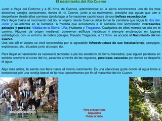 El nacimiento del R í o Cuervo Junto a Vega del Codorno y a 80 Kms. de Cuenca, adentrándose en la sierra encontramos uno de los más atractivos parajes conquenses, donde el río Cuervo, junto a su nacimiento, precipita sus aguas que van a despeñarse desde altas cornisas dando lugar a formaciones caprichosas de una  belleza espectacular . Para llegar hasta el nacimiento del río, el viajero desde Cuenca debe tomar la carretera que sigue la  Hoz del  Júcar  y se adentra en la Serranía. A medida que accedemos a la serranía nos sorprenden  interesantes paisajes y pueblos :  Villalba de la Sierra ,  Uña , Huélamo y  Tragacete . Cualquiera de ellos merece un alto en el camino. Algunos de origen medieval, conservan edificios históricos y siempre enclavados en lugares estratégicos, con un entorno de bellos paisajes. Pasado Tragacete, a 12 Kms. se accede al  Nacimiento del río Cuervo . Una vez allí el viajero se verá sorprendido por la agradable  infraestructura de sus instalaciones , campigns, explanadas, etc, situadas junto al propio río. Para llegar al nacimiento es necesario remontar a pie los senderos de tierra marcados, que siguen paralelos en sentido contrario al curso del río, pasando a través de las regueras,  preciosas cascadas  por donde se despeña el agua. Algo más arriba, la senda nos lleva hasta el mismo nacimiento. En una silenciosa gruta donde el agua brota a borbotones por una rendija lateral de la roca, encontramos por fin el manantial del río Cuervo. Para avanzar esta Diapositiva Pulsar el ratón www. laboutiquedelpowerpoint. com 