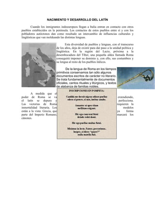 NACIMIENTO Y DESARROLLO DEL LATÍN
Cuando los inmigrantes indoeuropeos llegan a Italia entran en contacto con otros
pueblos establecidos en la península. Los contactos de estos pueblos entre sí y con los
pobladores autóctonos dan como resultado un intercambio de influencias culturales y
lingüísticas que van moldeando las distintas lenguas.
Esta diversidad de pueblos y lenguas, con el transcurso
de los años, deja de existir para dar paso a la unidad política y
lingüística. En la región del Lacio, próxima a la
desembocadura del Tíber, una pequeña aldea llamada Roma
conseguirá imponer su dominio y, con ello, sus costumbres y
su lengua al resto de los pueblos itálicos.
De la lengua de Roma en los tiempos
primitivos conservamos tan sólo algunos
documentos escritos de carácter no literario.
Se trata fundamentalmente de documentos
oficiales, cantos rituales y litúrgicos, y textos
de alabanza de familias nobles.
A medida que el
poder de Roma se va extendiendo,
el latín se depura y perfecciona.
Las victorias de Roma requieren la
inmortalidad literaria. Los modelos
están a la vista: Grecia, que ya forma
parte del Imperio Romano, marcará los
cánones.
 