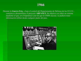 1966 Durante la  Guerra Fría , y bajo el control del Departamento de Defensa de los EE.UU., comienza a desarrollarse el proyecto  ARPANET.  Su objetivo era idear un sistema mediante el que, en el hipotético caso de que la URSS atacase, se pudiera tener información militar desde cualquier punto del país. 
