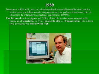 1989 Desaparece ARPANET, pero ya se había establecido un malla mundial entre muchas instituciones que habían creado sus propias redes que podían comunicarse entre sí. El número de ordenadores conectados superaba los 100.000. Tim Berners-Lee,  investigador del CERN, desarrolla un sistema de comunicación basado en el  hipertexto.  Se crea el  protocolo http  y el  lenguaje html.  Este sistema sería el origen de la  World Wide Web. 