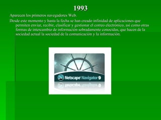 1993 Aparecen los primeros navegadores Web. Desde este momento y hasta la fecha se han creado infinidad de aplicaciones que permiten enviar, recibir, clasificar y gestionar el correo electrónico, así como otras formas de intercambio de información sobradamente conocidas, que hacen de la sociedad actual la sociedad de la comunicación y la información. 
