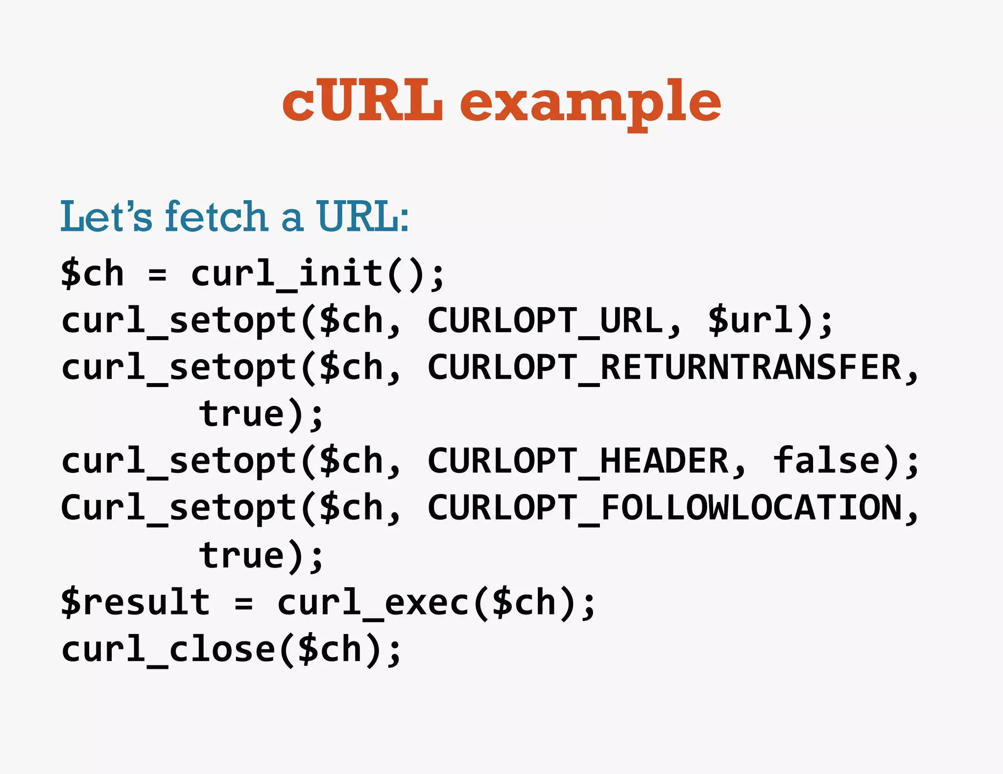 cURL example
Let’s fetch a URL:
$ch	
  =	
  curl_init();	
  
curl_setopt($ch,	
  CURLOPT_URL,	
  $url);	
  
curl_setopt($ch,	
  CURLOPT_RETURNTRANSFER,	
  
            true);	
  
curl_setopt($ch,	
  CURLOPT_HEADER,	
  false);	
  
Curl_setopt($ch,	
  CURLOPT_FOLLOWLOCATION,	
  
            true);	
  	
  
$result	
  =	
  curl_exec($ch);	
  
curl_close($ch);	
  
 
