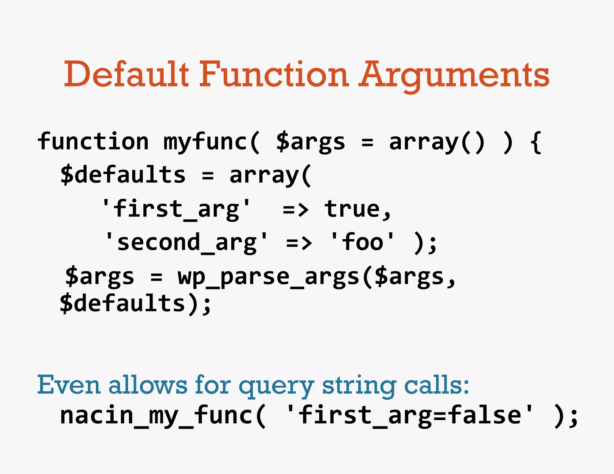 Default Function Arguments
function	
  myfunc(	
  $args	
  =	
  array()	
  )	
  {	
  
   	
  $defaults	
  =	
  array(	
  
   	
  	
   	
  'first_arg'	
  	
  =>	
  true,	
  
   	
  	
  	
  	
  'second_arg'	
  =>	
  'foo'	
  );	
  
	
  	
  $args	
  =	
  wp_parse_args($args,	
  
       $defaults);	
  
	
  
Even allows for query string calls:	
  
 nacin_my_func(	
  'first_arg=false'	
  );	
  
 