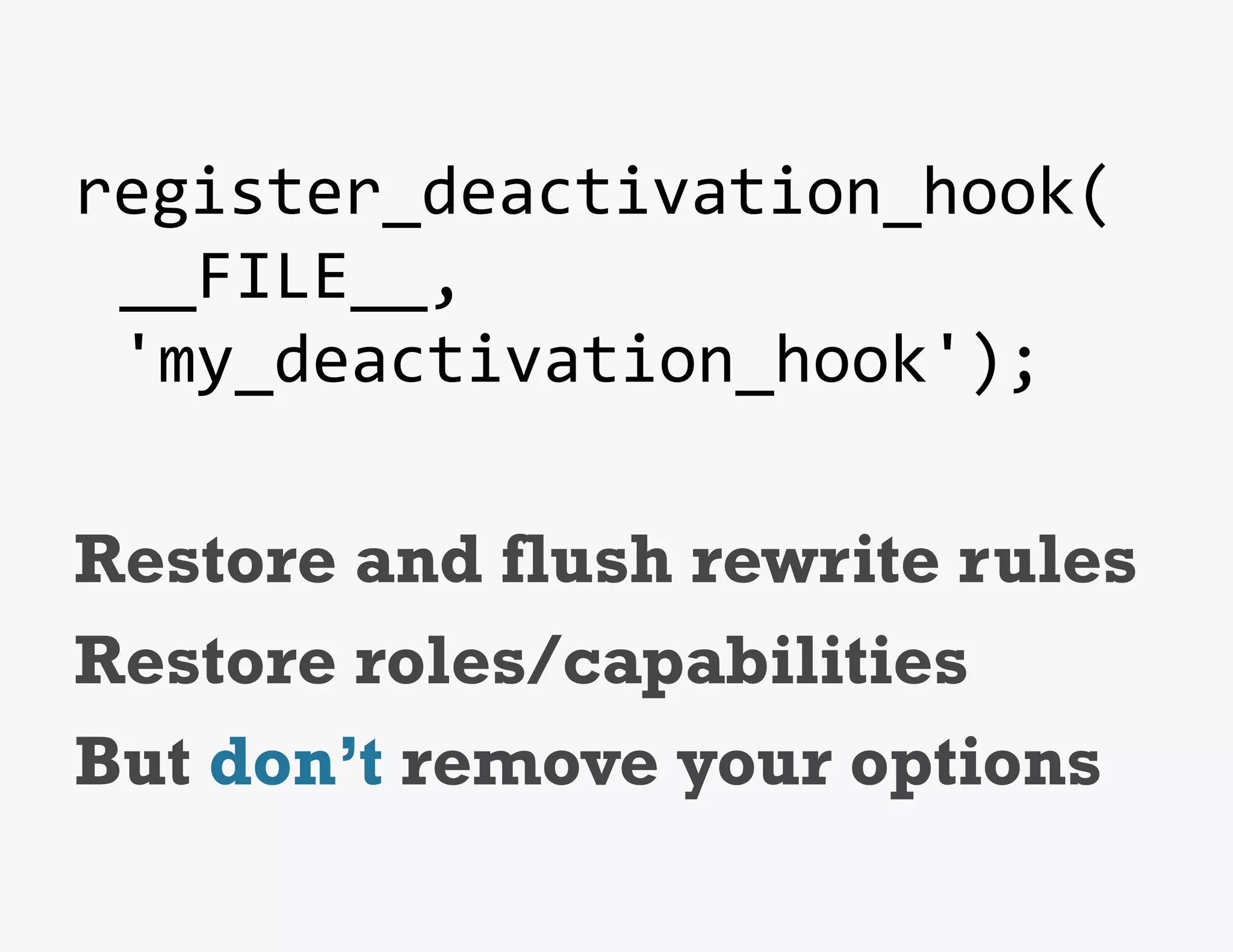 register_deactivation_hook(	
  
     __FILE__,	
  
     'my_deactivation_hook');	
  
	
  
Restore and flush rewrite rules
Restore roles/capabilities
But don’t remove your options
 