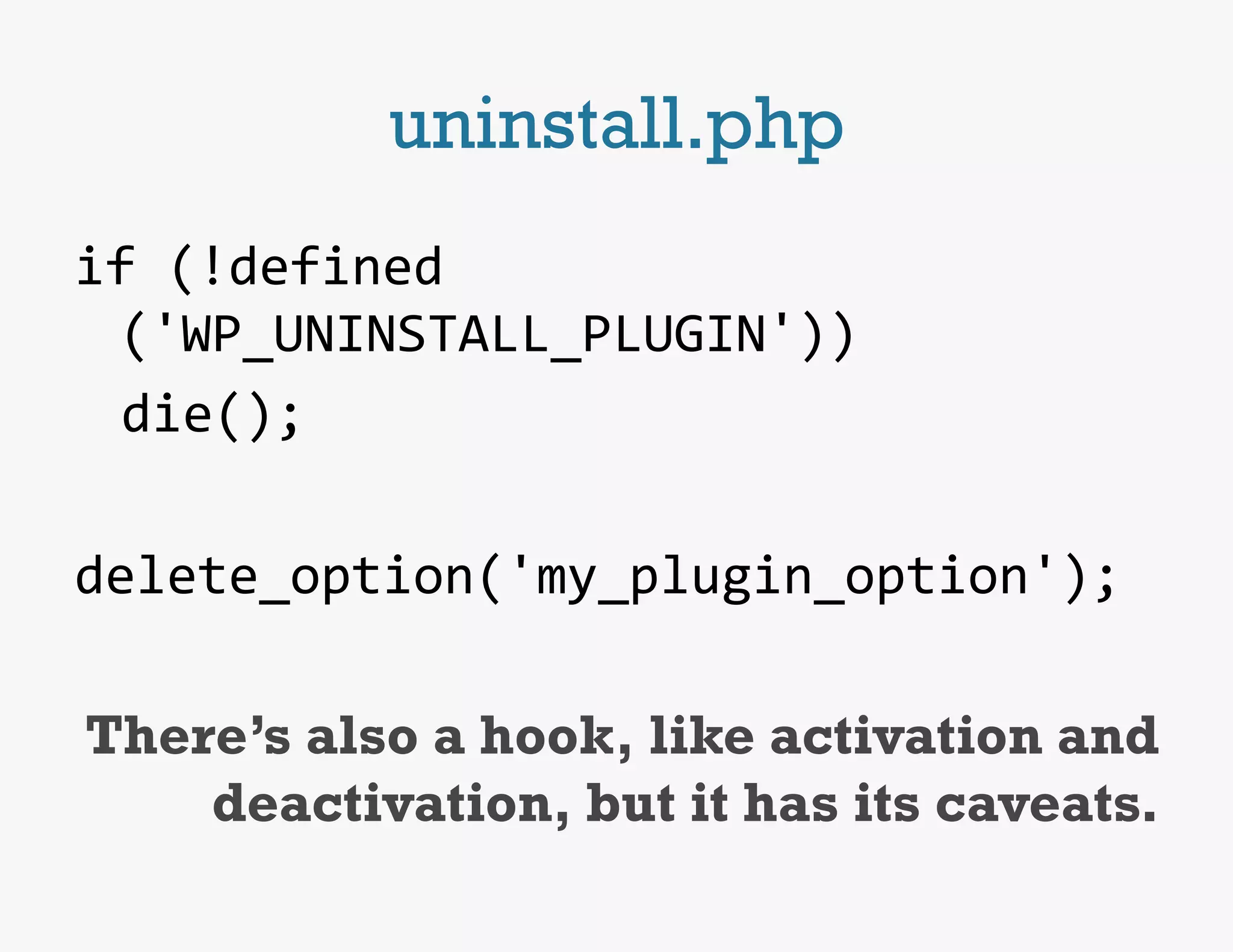 uninstall.php
if	
  (!defined
      ('WP_UNINSTALL_PLUGIN'))	
  
  	
  die();	
  
	
  
delete_option('my_plugin_option');	
  
                                             	
  
 There’s also a hook, like activation and
         deactivation, but it has its caveats.
 