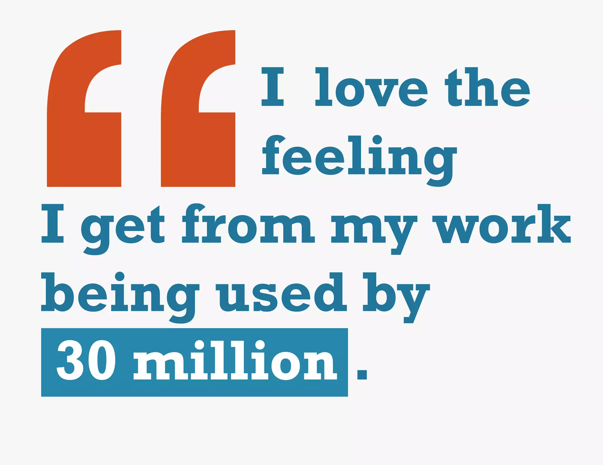 “
         I love the
         feeling
I get from my work
being used by
 30 million .
 