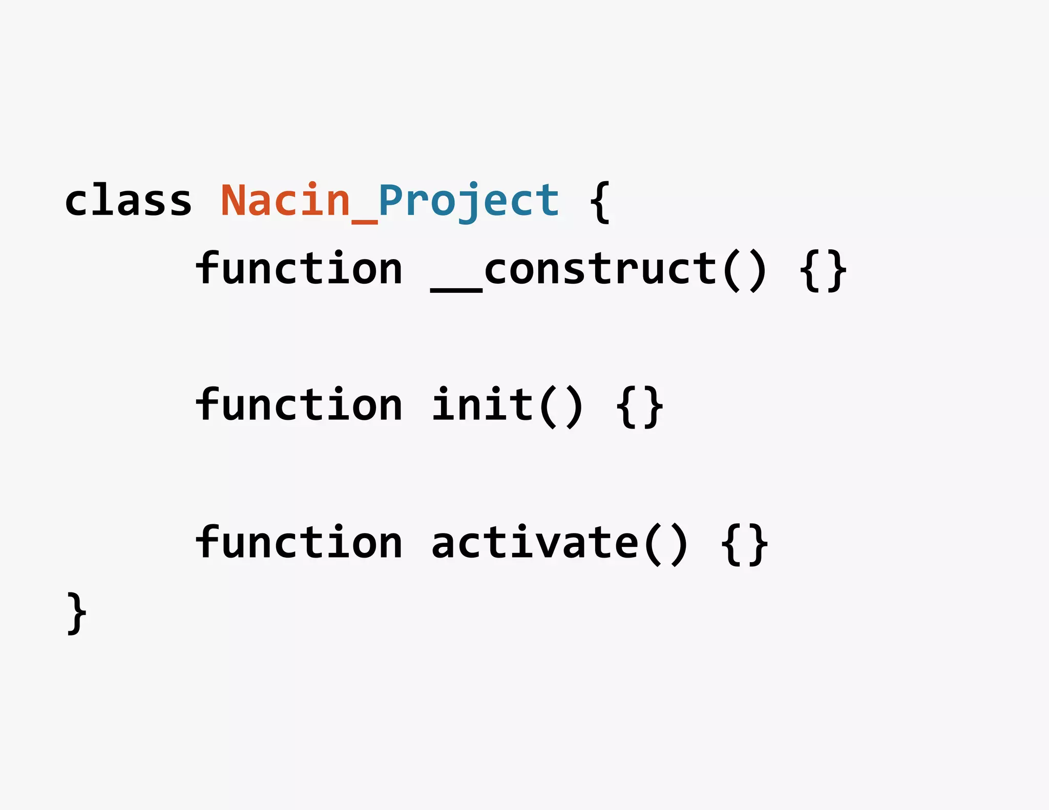 class	
  Nacin_Project	
  {	
  	
  
	
  	
  	
  	
  	
  function	
  __construct()	
  {}	
  
	
  
	
  	
  	
  	
  	
  function	
  init()	
  {}	
  
	
  
	
  	
  	
  	
  	
  function	
  activate()	
  {}	
  
}	
  
 