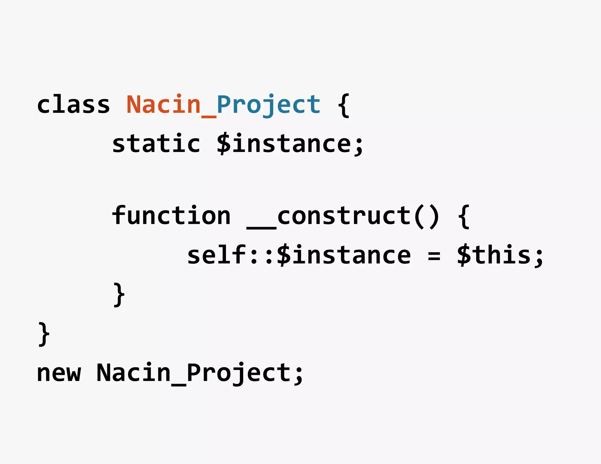class	
  Nacin_Project	
  {	
  
	
  	
  	
  	
  	
  static	
  $instance;	
  
	
  
	
  	
  	
  	
  	
  function	
  __construct()	
  {	
  
	
  	
  	
  	
  	
  	
  	
  	
  	
  	
  self::$instance	
  =	
  $this;	
  
	
  	
  	
  	
  	
  }	
  
}	
  
new	
  Nacin_Project;	
  
 