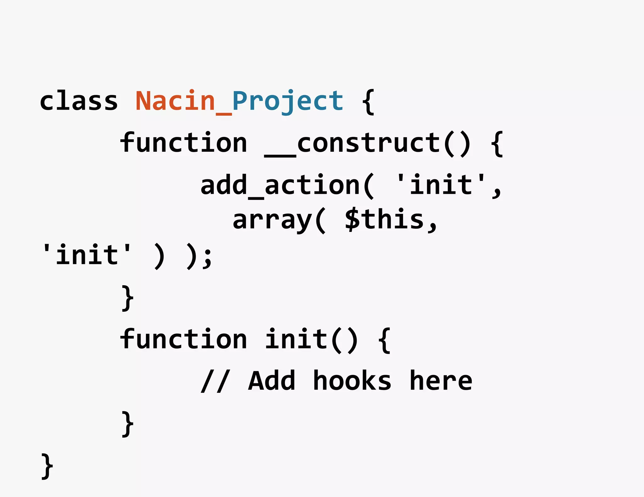 class	
  Nacin_Project	
  {	
  
	
  	
  	
  	
  	
  function	
  __construct()	
  {	
  
	
  	
  	
  	
  	
  	
  	
  	
  	
  	
  add_action(	
  'init',	
  
	
  	
  	
  	
  	
  	
  	
  	
  	
  	
  	
  	
  array(	
  $this,	
  
'init'	
  )	
  );	
  
	
  	
  	
  	
  	
  }	
  
	
  	
  	
  	
  	
  function	
  init()	
  {	
  
	
  	
  	
  	
  	
  	
  	
  	
  	
  	
  //	
  Add	
  hooks	
  here	
  
	
  	
  	
  	
  	
  }	
  
}	
  
 