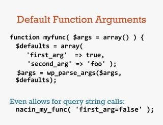 Default Function Arguments
function	
  myfunc(	
  $args	
  =	
  array()	
  )	
  {	
  
   	
  $defaults	
  =	
  array(	
  
   	
  	
   	
  'first_arg'	
  	
  =>	
  true,	
  
   	
  	
  	
  	
  'second_arg'	
  =>	
  'foo'	
  );	
  
	
  	
  $args	
  =	
  wp_parse_args($args,	
  
       $defaults);	
  
	
  
Even allows for query string calls:	
  
 nacin_my_func(	
  'first_arg=false'	
  );	
  
 
