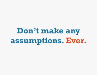 Don’t make any
assumptions. Ever.
 