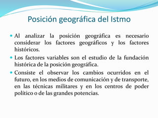 Posición geográfica del Istmo
 Al analizar la posición geográfica es necesario
considerar los factores geográficos y los factores
históricos.
 Los factores variables son el estudio de la fundación
histórica de la posición geográfica.
 Consiste el observar los cambios ocurridos en el
futuro, en los medios de comunicación y de transporte,
en las técnicas militares y en los centros de poder
político o de las grandes potencias.
 