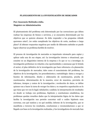 PLANEAMIENTO DE LA INVESTIGACIÓN DE MERCADOS


Por: Inocencio Meléndez Julio.
Magíster en Administración


El planteamiento del problema está determinado por las correcciones que deben
realizar las empresas de bienes o servicios, y se encuentra determinado por los
objetivos que se quieren alcanzar. Se debe responder a las preguntas ¿dónde
queremos estar?, ¿se están cumpliendo los objetivos de corto, mediano o largo
plazo? Al obtener respuestas negativas por medio de diferentes métodos se puede
lograr observar un problema factible de resolver.


El proceso de investigación de mercados es importante retomarlo para captar y
aplicar cada una de sus etapas, asi: La investigación interna o situacional, que
consiste en un diagnóstico interno de la empresa o lo que se va a investigar; la
investigación preliminar en relación a las oportunidades y amenazas que le brinda
el sector; el plan definitivo de la investigación que hace referencia a la planeación
de la investigación de mercados, tales como el conocimiento del problema, los
objetivos de la investigación, los procedimientos y metodología- datos a recoger y
fuentes de información, diseño y elaboración de cuestionarios, prueba de
cuestionarios, determinación de la muestra, error de muestreo, previsión de
informes, tiempos y costos de la investigación-; recolección de datos, se define
quienes van a hacer la tarea de recoger los datos y su respectiva capacitación en lo
que tiene que ver con lo legal; tabulación y análisis; la interpretación de resultados
en donde se trabaja con problemas, hipótesis y conclusiones estadísticas, los
problemas quedan resueltos dados que la interpretación lógica de los datos que
facilita la investigación nos permite concretar cuál o cuáles hipótesis eran
correctas, con qué matices y en qué medida; informe de la investigación, que se
manifiesta a terceros los resultados, conclusiones y recomendaciones a que se
llegado con base en la investigación realizadas, y los investigadores de mercado han
 