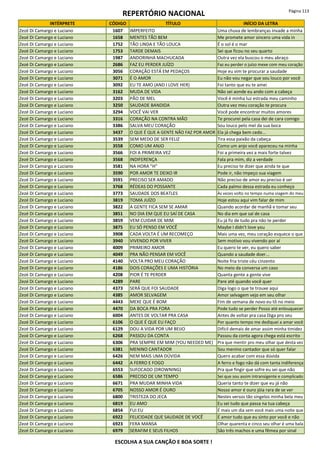 REPERTÓRIO NACIONAL Página 113
INTÉRPRETE CÓDIGO TÍTULO INÍCIO DA LETRA
Zezé Di Camargo e Luciano 1607 IMPERFEITO Uma chuva de lembranças invade a minha
Zezé Di Camargo e Luciano 1658 MENTES TÃO BEM Me promete amor sincero uma vida in
Zezé Di Camargo e Luciano 1752 TÃO LINDA E TÃO LOUCA É o sol é o mar
Zezé Di Camargo e Luciano 1753 TARDE DEMAIS Sei que ficou no seu quarto
Zezé Di Camargo e Luciano 1987 ANDORINHA MACHUCADA Outra vez ela buscou o meu abraço
Zezé Di Camargo e Luciano 2686 FAZ EU PERDER JUÍZO Faz eu perder o juízo mexe com meu coração
Zezé Di Camargo e Luciano 3056 CORAÇÃO ESTÁ EM PEDAÇOS Hoje eu vim te procurar a saudade
Zezé Di Camargo e Luciano 3071 É O AMOR Eu não vou negar que sou louco por você
Zezé Di Camargo e Luciano 3092 EU TE AMO (AND I LOVE HER) Foi tanto que eu te amei
Zezé Di Camargo e Luciano 3162 MUDA DE VIDA Não sei aonde eu ando com a cabeça
Zezé Di Camargo e Luciano 3203 PÃO DE MEL Você é minha luz estrada meu caminho
Zezé Di Camargo e Luciano 3250 SAUDADE BANDIDA Outra vez meu coração te procura
Zezé Di Camargo e Luciano 3294 VOCÊ VAI VER Você pode encontrar muitos amores
Zezé Di Camargo e Luciano 3316 CORAÇÃO NA CONTRA MÃO Te procurei pela casa dei de cara comigo
Zezé Di Camargo e Luciano 3386 SALVA MEU CORAÇÃO Sou louco pelo mel da sua boca
Zezé Di Camargo e Luciano 3437 O QUE É QUE A GENTE NÃO FAZ POR AMOR Ela já chega bem cedo...
Zezé Di Camargo e Luciano 3539 SEM MEDO DE SER FELIZ Tira essa paixão da cabeça
Zezé Di Camargo e Luciano 3558 COMO UM ANJO Como um anjo você apareceu na minha
Zezé Di Camargo e Luciano 3566 FOI A PRIMEIRA VEZ Foi a primeira vez a mais forte talvez
Zezé Di Camargo e Luciano 3568 INDIFERENÇA Fala pra mim, diz a verdade
Zezé Di Camargo e Luciano 3581 NA HORA "H" Eu preciso te dizer que ainda te que
Zezé Di Camargo e Luciano 3590 POR AMOR TE DEIXO IR Pode ir, não impeço sua viagem
Zezé Di Camargo e Luciano 3591 PRECISO SER AMADO Não preciso de amor eu preciso é ser
Zezé Di Camargo e Luciano 3768 RÉDEAS DO POSSANTE Cada palmo dessa estrada eu conheço
Zezé Di Camargo e Luciano 3773 SAUDADE DOS BEATLES Às vezes volto no tempo numa viagem do meu
Zezé Di Camargo e Luciano 3819 TOMA JUÍZO Hoje estou aqui vim falar de mim
Zezé Di Camargo e Luciano 3822 A GENTE FICA SEM SE AMAR Quando acordar de manhã e tomar seu
Zezé Di Camargo e Luciano 3851 NO DIA EM QUE EU SAÍ DE CASA No dia em que saí de casa
Zezé Di Camargo e Luciano 3859 VEM CUIDAR DE MIM Eu já fiz de tudo pra não te perder
Zezé Di Camargo e Luciano 3875 EU SÓ PENSO EM VOCÊ Maybe I didn't love you
Zezé Di Camargo e Luciano 3908 CADA VOLTA É UM RECOMEÇO Mais uma vez, meu coração esquece o que
Zezé Di Camargo e Luciano 3940 VIVENDO POR VIVER Sem motivo vou vivendo por aí
Zezé Di Camargo e Luciano 4009 PRIMEIRO AMOR Eu quero te ver, eu quero saber
Zezé Di Camargo e Luciano 4049 PRA NÃO PENSAR EM VOCÊ Quando a saudade doer...
Zezé Di Camargo e Luciano 4140 VOLTA PRO MEU CORAÇÃO Noite fria triste céu cinzento
Zezé Di Camargo e Luciano 4186 DOIS CORAÇÕES E UMA HISTÓRIA No meio da conversa um caso
Zezé Di Camargo e Luciano 4208 PIOR É TE PERDER Quanta gente a gente vive
Zezé Di Camargo e Luciano 4289 PARE Pare até quando você quer
Zezé Di Camargo e Luciano 4373 SERÁ QUE FOI SAUDADE Diga logo o que te trouxe aqui
Zezé Di Camargo e Luciano 4385 AMOR SELVAGEM Amor selvagem vejo em seu olhar
Zezé Di Camargo e Luciano 4443 MEXE QUE É BOM Fim de semana de novo eu tô no meio
Zezé Di Camargo e Luciano 4470 DA BOCA PRA FORA Pode tudo se perder Posso até enlouquecer
Zezé Di Camargo e Luciano 6004 ANTES DE VOLTAR PRA CASA Antes de voltar pra casa Diga pro seu
Zezé Di Camargo e Luciano 6106 O QUE É QUE EU FAÇO Por quanto tempo me dediquei a amar você
Zezé Di Camargo e Luciano 6129 DOU A VIDA POR UM BEIJO Difícil demais de amar assim minha timidez
Zezé Di Camargo e Luciano 6268 PASSOU DA CONTA Passou da conta agora chega está escrito
Zezé Di Camargo e Luciano 6306 PRA SEMPRE EM MIM (YOU NEEDED ME) Pra que mentir pro meu olhar que desta vez
Zezé Di Camargo e Luciano 6381 MENINO CANTADOR Sou menino cantador que só quer falar
Zezé Di Camargo e Luciano 6426 NEM MAIS UMA DÚVIDA Quero acabar com essa dúvida
Zezé Di Camargo e Luciano 6442 A FERRO E FOGO A ferro e fogo não dá com tanta indiferença
Zezé Di Camargo e Luciano 6553 SUFOCADO (DROWNING) Pra que fingir que sofre eu sei que não
Zezé Di Camargo e Luciano 6586 PRECISO DE UM TEMPO Sei que sou assim intransigente e complicado
Zezé Di Camargo e Luciano 6671 PRA MUDAR MINHA VIDA Queria tanto te dizer que eu já não
Zezé Di Camargo e Luciano 6705 NOSSO AMOR É OURO Nosso amor é ouro jóia rara de se ver
Zezé Di Camargo e Luciano 6800 TRISTEZA DO JECA Nestes versos tão singelos minha bela meu
Zezé Di Camargo e Luciano 6819 EU AMO Eu sei tudo que passa na tua cabeça
Zezé Di Camargo e Luciano 6854 FUI EU É mais um dia sem você mais uma noite que
Zezé Di Camargo e Luciano 6922 FELICIDADE QUE SAUDADE DE VOCÊ É amor tudo que eu sinto por você e não
Zezé Di Camargo e Luciano 6923 FERA MANSA Olhar quarenta e cinco seu olhar é uma bala
Zezé Di Camargo e Luciano 6979 SERAFIM E SEUS FILHOS São três machos e uma fêmea por sinal
ESCOLHA A SUA CANÇÃO E BOA SORTE !
 