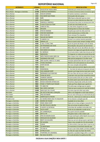 REPERTÓRIO NACIONAL Página 90
INTÉRPRETE CÓDIGO TÍTULO INÍCIO DA LETRA
Rick E Rener 1735 ESCOLTA DE VAGALUMES Voltando pra minha terra eu renasci
Rick e Rener - Rionegro e Solimões 15708 O BOTECO ENVENENOU E o boteco envenenou boteco envenenou agora
Rick e Renner 1232 RIACHO SERENO O riacho é sereno o caminho é
Rick e Renner 1453 FAZ AMOR QUE PASSA Estressado não tem graça
Rick e Renner 1458 MÃE Mãe hoje eu descobri que eu cresci
Rick e Renner 4076 ELA É DEMAIS Ela tem um jeito lindo de me olhar nos
Rick e Renner 4233 ENROSCA, ENROSCA Se enrosca meu amor se enrosca em mim
Rick e Renner 4244 O QUE É QUE ELA TEM! Já sofri por ela já bebi por ela
Rick e Renner 4266 CARA DE PAU Eu não tenho vergonha na cara
Rick e Renner 4362 MULEKA Gruda gruda na cintura da muleka
Rick e Renner 4395 FIM DE SEMANA Do jeito que você me olha você me
Rick e Renner 4460 VEM ME NAMORAR Você revolucionou a minha vida
Rick e Renner 6027 PRA FICAR DEZ É pra remexer Pra requebrar
Rick e Renner 6115 SEGUIR EM FRENTE Vou seguir em frente vou tentar mais
Rick e Renner 6263 O AMOR E EU O amor e eu somos mesmo parecidos
Rick e Renner 6299 MINHA LUZ Deus eu quero estar sempre contigo você é
Rick e Renner 6368 É DEZ, É CEM, É MIL Você me parte de desejo e até me deixa
Rick e Renner 6510 SÓ PENSANDO EM VOCÊ Recordações não param de atormentar
Rick e Renner 6571 EU SEM VOCÊ Meus dias sem te ver são difíceis de viver
Rick e Renner 6738 NOS BARES DA CIDADE Garçom me traga outra garrafa de cerveja
Rick e Renner 6820 EU MEREÇO Foi só uma noite e nada mais era pra ser só
Rick e Renner 6846 BEBEDEIRA Tô chegando no rodeio procurando diviversão
Rick e Renner 6952 NÓIS TROPICA MAIS NÃO CAI Nóis tropica mais não cai pode botar fé que
Rick e Renner 7109 DOIDINHO POR VOCÊ Não precisa perguntar é só olhar você
Rick e Renner 7189 NÃO QUERO, MAS EU TE AMO Coração apaixonado não tem quem segua
Rick e Renner 7254 TCHAU SAUDADE Mesmo com outra pessoa eu me sinto tã
Rick e Renner 7275 VOCÊ DECIDE Se o seu coração está perdido
Rick e Renner 7608 FILHA Hoje eu parei pra escrever alguma coisa assim
Rick e Renner 7933 CREDENCIAL É... Vou fazer de tudo pra te esquecer será que
Rick e Renner 9370 VOU GANHAR VOCÊ Quando você chega ilumina tudo todo mundo
Rick e Renner 9402 BERRANDO QUE NEM BOI Oh meu Deus do céu pra onde é que ela
Rick e Renner 9421 COISA DE DEUS Linda bem mais que linda maravilhosa deusa
Rick e Renner 9685 HOMEM CARENTE Tô precisando tanto de um olhar assim
Rick e Renner 9850 NEGATIVO, POSITIVO Às vezes quero que você se dane e saia de
Rick e Renner 9853 NOSSA SENHORA APARECIDA Ó Senhora Aparecida rainha da minha
Rick e Renner 9860 PASSE O TEMPO QUE PASSAR Tudo que ficou depois que a gente ter
Rick e Renner 9889 TE AMO PAI Pai senta aqui comigo que eu quero
Rick e Renner 15850 MIL VEZES CANTAREI Toda vez que eu penso em você dói lembrar
Rick e Renner 15989 MAIS QUE PAI E FILHO Pai estou aqui pra dizer que valeu
Rick Sollo 1943 DE VOLTA PRO MEU CORAÇÃO Olha o sol chegando e você indo embora
Rick Vallen 1339 PRA SER AMOR Pra ser amor tinha que ser mais forte do que
Rick Vallen 7945 DIZEM QUE EU MUDEI Oh oh oh... dizem que eu mudei que eu não era
Rinaldo-Liriel 6371 EU NUNCA MAIS VOU TE ESQUECER Se eu tivesse o coração que dei
Rionegro e Solimões 1148 MOÍDO DE PAIXÃO Saudade tá no meu olhar
Rionegro e Solimões 2747 ONDE ANDA VOCÊ Hoje com os meus amigos o assunto foi
Rionegro e Solimões 4151 DE SÃO PAULO A BELÉM Deu um arroxo no peito eu fiquei
Rionegro e Solimões 4261 A GENTE SE ENTREGA Uma dose de saudade misturada com
Rionegro e Solimões 4312 FALTA VOCÊ O dia vai se acabando a tarde vai se
Rionegro e Solimões 4375 SÓ LEMBRANÇAS Pra quem vive de saudade
Rionegro e Solimões 4389 BATE O PÉ Alô galera bate a mão e bate o pé
Rionegro e Solimões 4439 FRIO DA MADRUGADA Sei que você quer voltar Quem sou eu pra
Rionegro e Solimões 6024 ORVALHO DA SAUDADE Saudade faz cair orvalho
Rionegro e Solimões 6089 BRETE DA SOLIDÃO Hoje vou sair pro abraço quero caprichar no
Rionegro e Solimões 6154 SÓ ALEGRIA Hoje o meu coração tá a fim de emoção
Rionegro e Solimões 6181 LENHA Eu não sei dizer o que quer dizer o que eu vou
Rionegro e Solimões 6279 TÁ MENTINDO Tá mentindo tá mentindo dizendo que
Rionegro e Solimões 6437 TÔ POR AÍ Tô por aí por toda cidade curtindo saudade
Rionegro e Solimões 6459 ESTRELA GUIA Eu não sei o que vou fazer da minha
Rionegro e Solimões 6593 TEMPORAL DE LÁGRIMAS Quando a saudade chega sofre o coração
Rionegro e Solimões 6620 NA SOLA DA BOTA É na sola da bota é na palma da mão
ESCOLHA A SUA CANÇÃO E BOA SORTE !
 