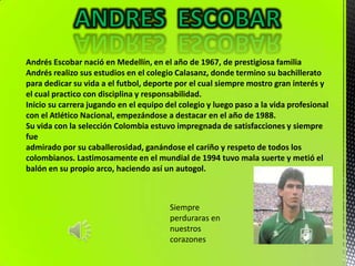 Andrés Escobar nació en Medellín, en el año de 1967, de prestigiosa familia
Andrés realizo sus estudios en el colegio Calasanz, donde termino su bachillerato
para dedicar su vida a el futbol, deporte por el cual siempre mostro gran interés y
el cual practico con disciplina y responsabilidad.
Inicio su carrera jugando en el equipo del colegio y luego paso a la vida profesional
con el Atlético Nacional, empezándose a destacar en el año de 1988.
Su vida con la selección Colombia estuvo impregnada de satisfacciones y siempre
fue
admirado por su caballerosidad, ganándose el cariño y respeto de todos los
colombianos. Lastimosamente en el mundial de 1994 tuvo mala suerte y metió el
balón en su propio arco, haciendo así un autogol.



                                        Siempre
                                        perduraras en
                                        nuestros
                                        corazones
 