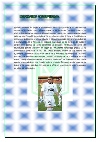 Ultimo arquero en llegar al firmamento verdolaga gracias a su descomunal
actuación el día del título número nueve de los verdes en Colombia, cuando se
disfrazó de héroe de la mitología nacionalista y sacó dos balones que llevaban
sello de gol. Impidió la amargura de la tribuna, mostró clase y categoría en
momentos sublimes y se disparó hacia el olimpo verdolaga con la juventud de él
y la grandeza de la historia. El arquero más joven de la historia de nuestro
fútbol con apenas 18 años pertenece al corazón verdolaga, es ídolo de
multitudes Último arquero en llegar al firmamento verdolaga gracias a su
descomunal actuación el día del título número nueve de los verdes en
Colombia, cuando se disfrazó de héroe de la mitología nacionalista y sacó dos
balones que llevaban sello de gol. Impidió la amargura de la tribuna, mostró
clase y categoría en momentos sublimes y se disparó hacia el olimpo verdolaga
con la juventud de él y la grandeza de la historia. El arquero más joven de la
historia de nuestro fútbol con apenas 18 años pertenece al corazón verdolaga,
es ídolo de multitudes.
 